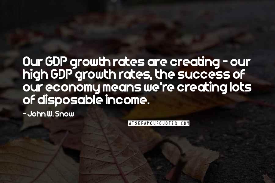 John W. Snow Quotes: Our GDP growth rates are creating - our high GDP growth rates, the success of our economy means we're creating lots of disposable income.