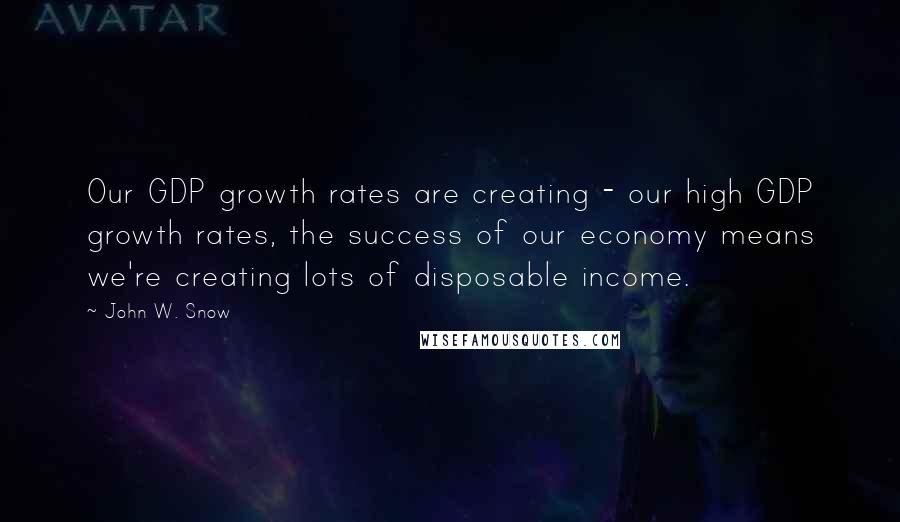 John W. Snow Quotes: Our GDP growth rates are creating - our high GDP growth rates, the success of our economy means we're creating lots of disposable income.