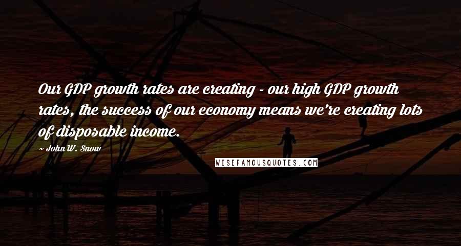 John W. Snow Quotes: Our GDP growth rates are creating - our high GDP growth rates, the success of our economy means we're creating lots of disposable income.