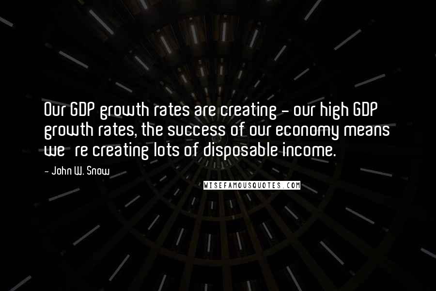 John W. Snow Quotes: Our GDP growth rates are creating - our high GDP growth rates, the success of our economy means we're creating lots of disposable income.