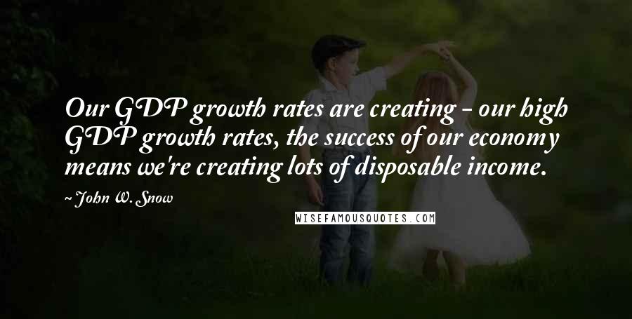 John W. Snow Quotes: Our GDP growth rates are creating - our high GDP growth rates, the success of our economy means we're creating lots of disposable income.