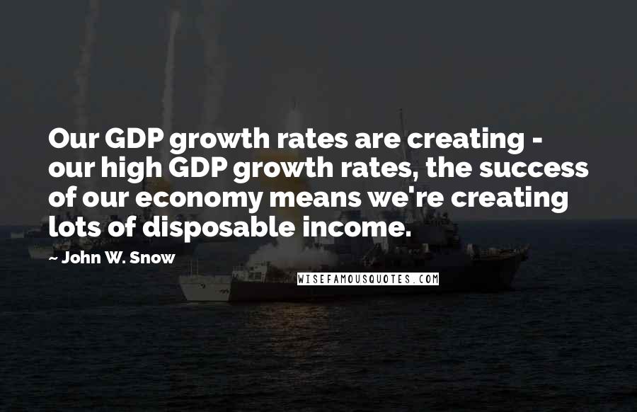 John W. Snow Quotes: Our GDP growth rates are creating - our high GDP growth rates, the success of our economy means we're creating lots of disposable income.