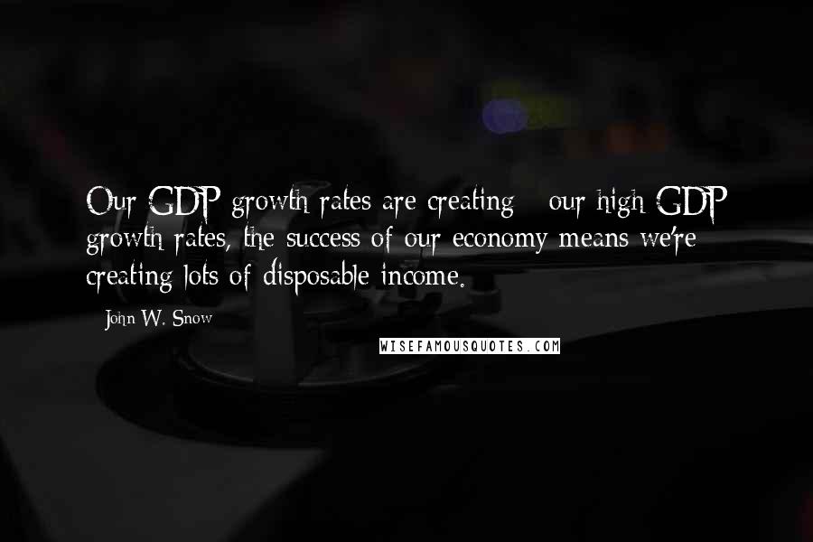 John W. Snow Quotes: Our GDP growth rates are creating - our high GDP growth rates, the success of our economy means we're creating lots of disposable income.