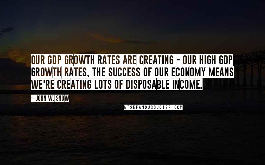 John W. Snow Quotes: Our GDP growth rates are creating - our high GDP growth rates, the success of our economy means we're creating lots of disposable income.