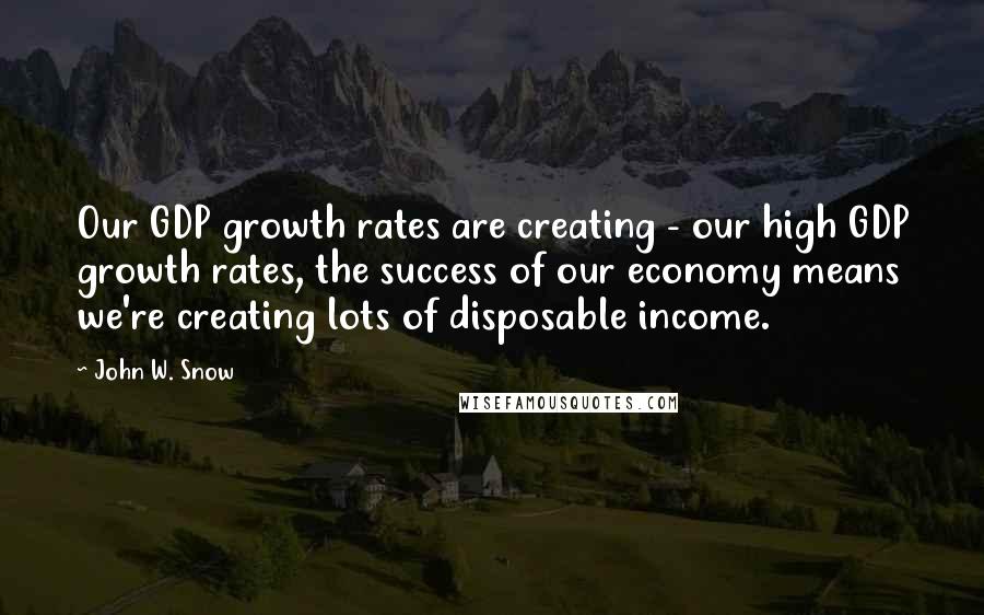 John W. Snow Quotes: Our GDP growth rates are creating - our high GDP growth rates, the success of our economy means we're creating lots of disposable income.