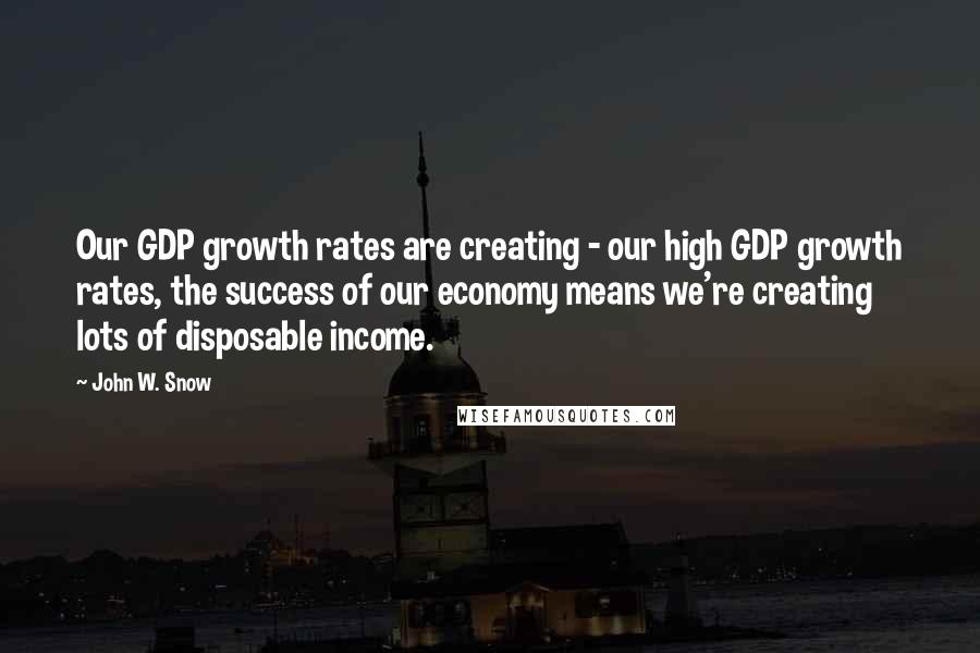 John W. Snow Quotes: Our GDP growth rates are creating - our high GDP growth rates, the success of our economy means we're creating lots of disposable income.