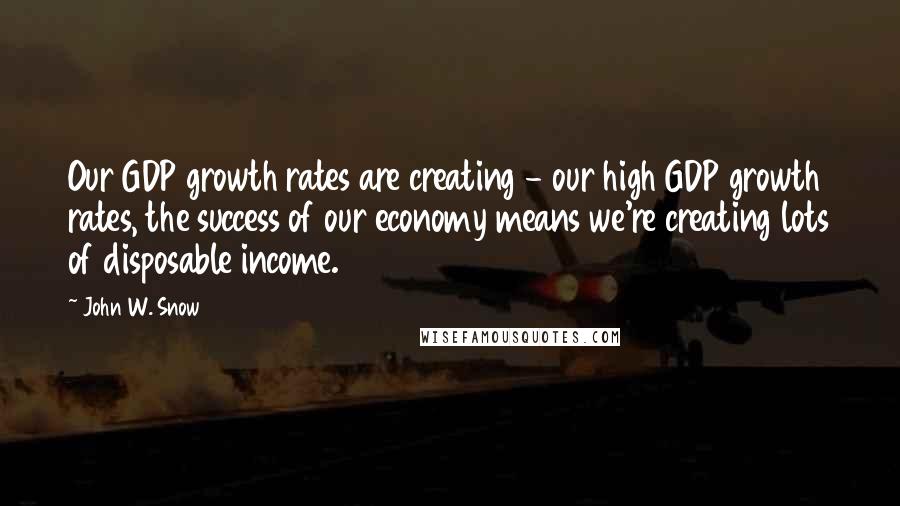 John W. Snow Quotes: Our GDP growth rates are creating - our high GDP growth rates, the success of our economy means we're creating lots of disposable income.