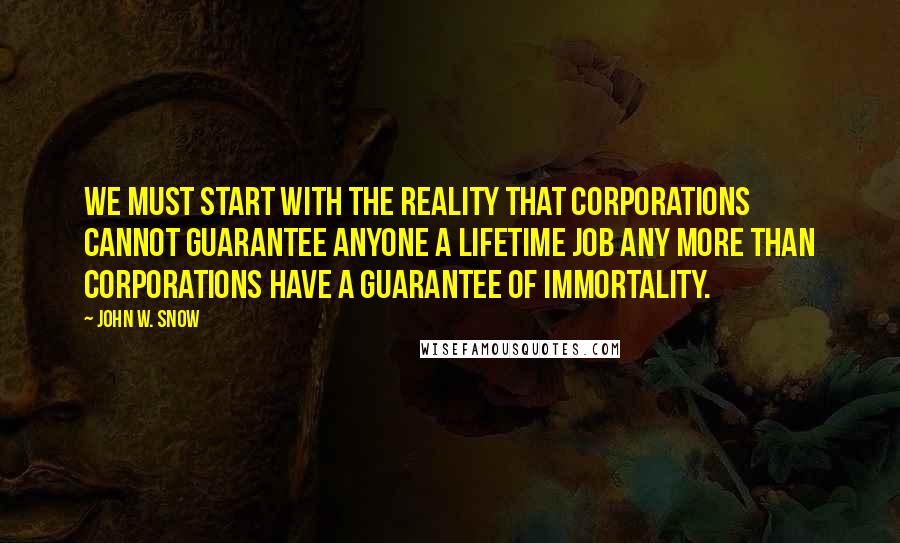 John W. Snow Quotes: We must start with the reality that corporations cannot guarantee anyone a lifetime job any more than corporations have a guarantee of immortality.