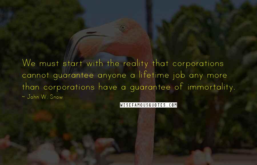 John W. Snow Quotes: We must start with the reality that corporations cannot guarantee anyone a lifetime job any more than corporations have a guarantee of immortality.