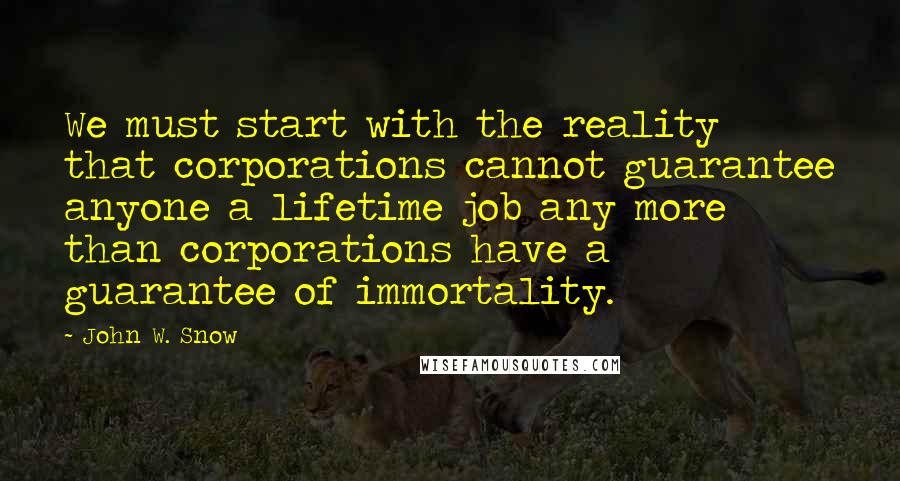 John W. Snow Quotes: We must start with the reality that corporations cannot guarantee anyone a lifetime job any more than corporations have a guarantee of immortality.