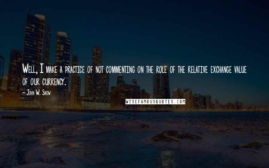 John W. Snow Quotes: Well, I make a practice of not commenting on the role of the relative exchange value of our currency.
