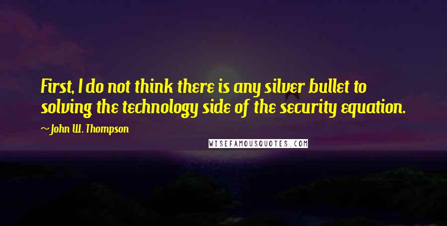 John W. Thompson Quotes: First, I do not think there is any silver bullet to solving the technology side of the security equation.