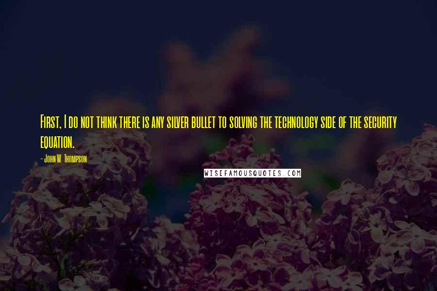 John W. Thompson Quotes: First, I do not think there is any silver bullet to solving the technology side of the security equation.