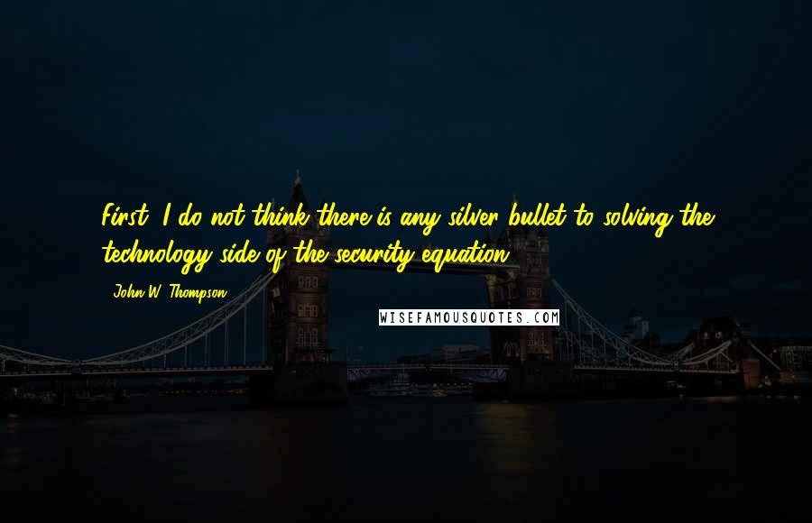 John W. Thompson Quotes: First, I do not think there is any silver bullet to solving the technology side of the security equation.