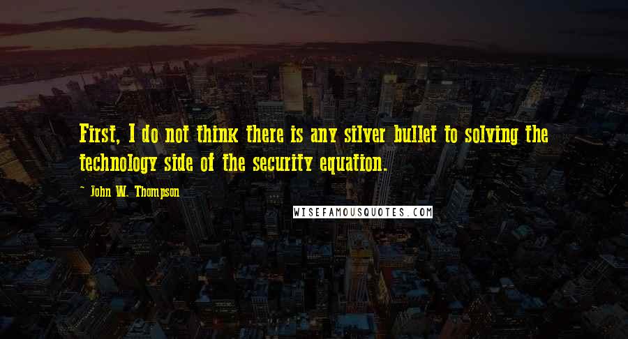 John W. Thompson Quotes: First, I do not think there is any silver bullet to solving the technology side of the security equation.