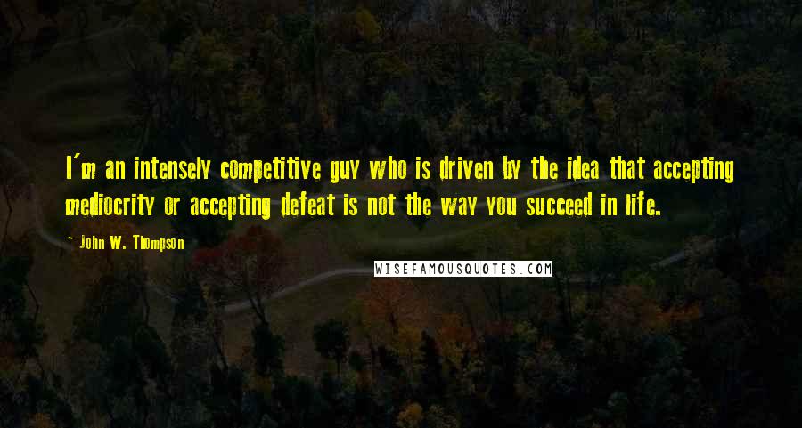 John W. Thompson Quotes: I'm an intensely competitive guy who is driven by the idea that accepting mediocrity or accepting defeat is not the way you succeed in life.