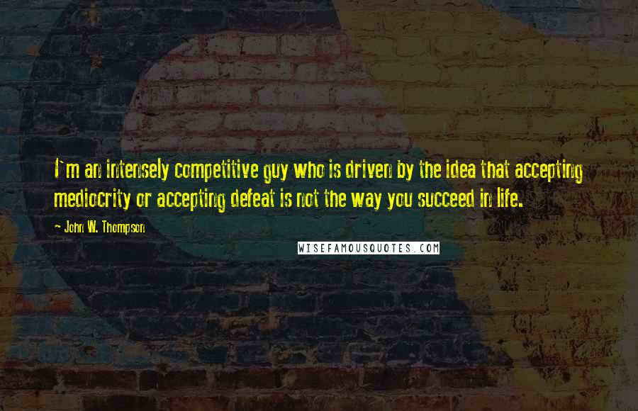 John W. Thompson Quotes: I'm an intensely competitive guy who is driven by the idea that accepting mediocrity or accepting defeat is not the way you succeed in life.