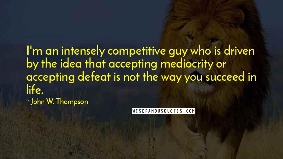 John W. Thompson Quotes: I'm an intensely competitive guy who is driven by the idea that accepting mediocrity or accepting defeat is not the way you succeed in life.