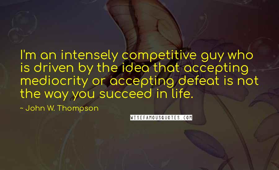 John W. Thompson Quotes: I'm an intensely competitive guy who is driven by the idea that accepting mediocrity or accepting defeat is not the way you succeed in life.