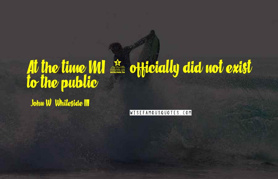 John W. Whiteside III Quotes: At the time MI-6 officially did not exist to the public.