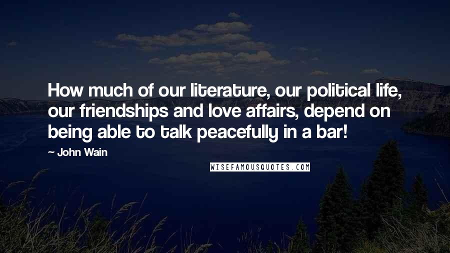 John Wain Quotes: How much of our literature, our political life, our friendships and love affairs, depend on being able to talk peacefully in a bar!