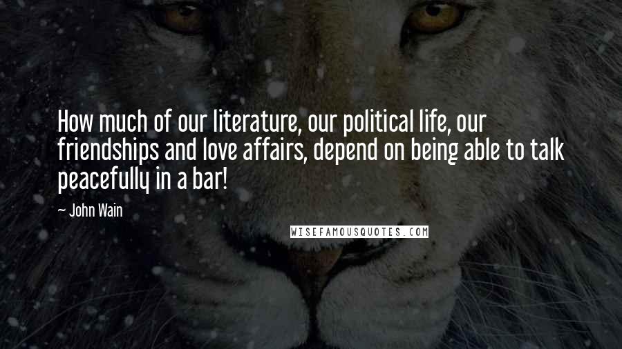 John Wain Quotes: How much of our literature, our political life, our friendships and love affairs, depend on being able to talk peacefully in a bar!