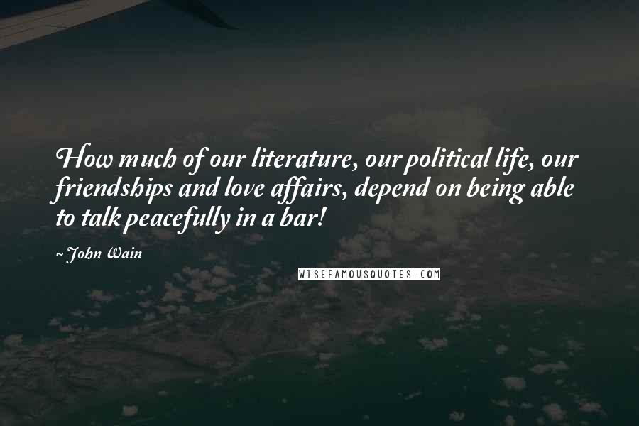 John Wain Quotes: How much of our literature, our political life, our friendships and love affairs, depend on being able to talk peacefully in a bar!