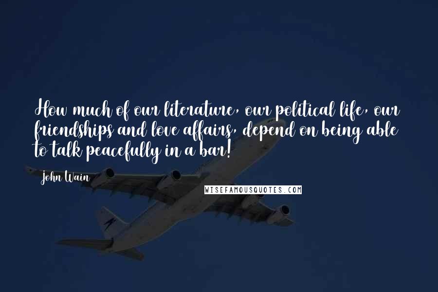 John Wain Quotes: How much of our literature, our political life, our friendships and love affairs, depend on being able to talk peacefully in a bar!