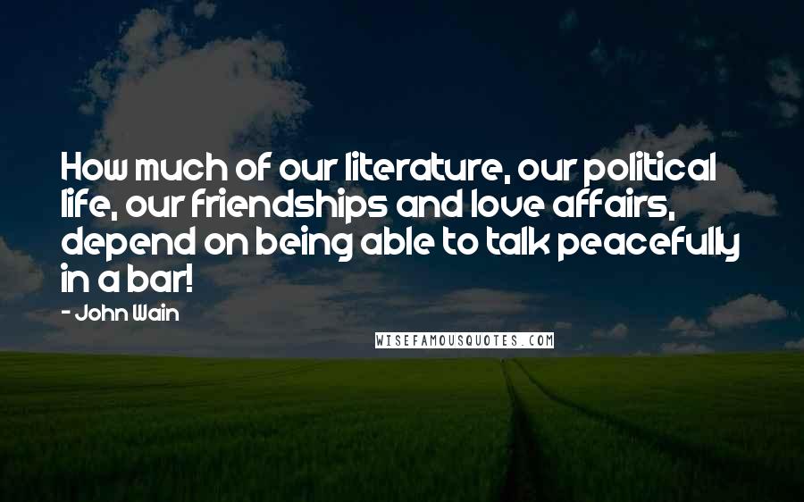 John Wain Quotes: How much of our literature, our political life, our friendships and love affairs, depend on being able to talk peacefully in a bar!