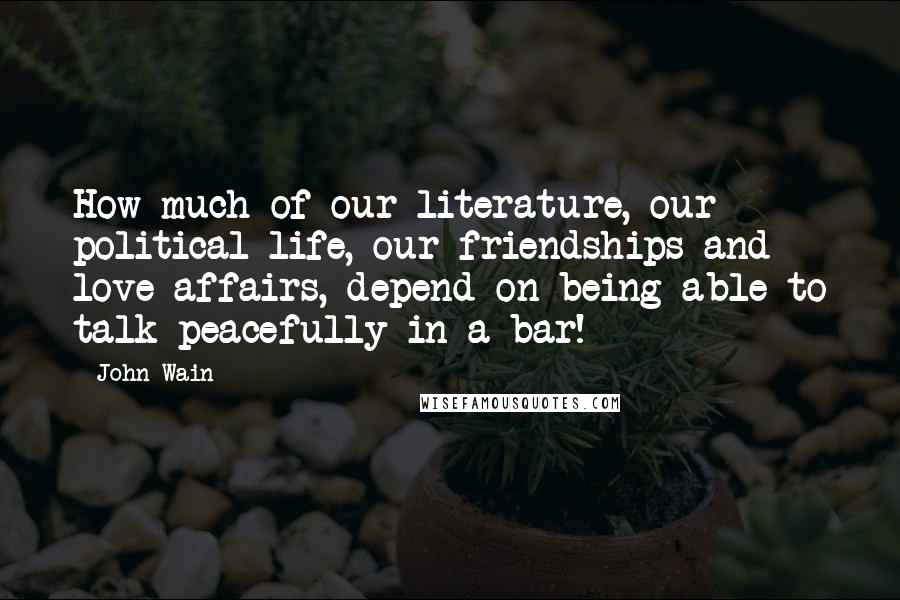 John Wain Quotes: How much of our literature, our political life, our friendships and love affairs, depend on being able to talk peacefully in a bar!