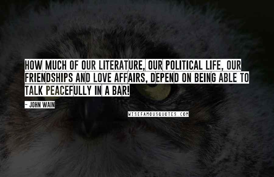 John Wain Quotes: How much of our literature, our political life, our friendships and love affairs, depend on being able to talk peacefully in a bar!