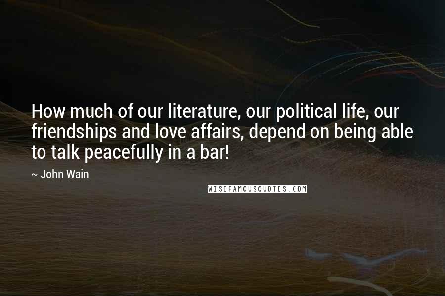 John Wain Quotes: How much of our literature, our political life, our friendships and love affairs, depend on being able to talk peacefully in a bar!