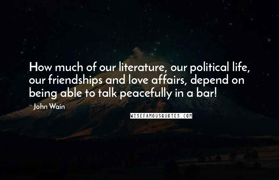 John Wain Quotes: How much of our literature, our political life, our friendships and love affairs, depend on being able to talk peacefully in a bar!