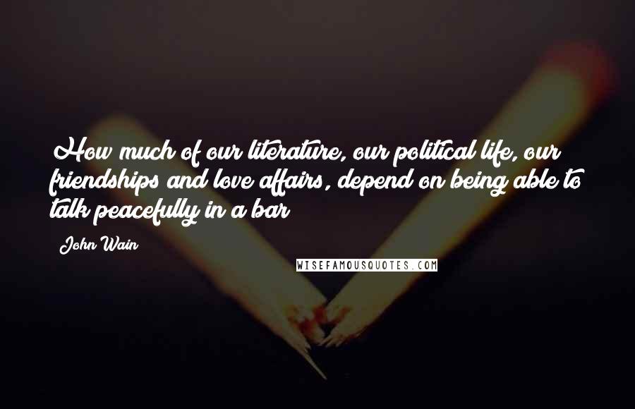 John Wain Quotes: How much of our literature, our political life, our friendships and love affairs, depend on being able to talk peacefully in a bar!