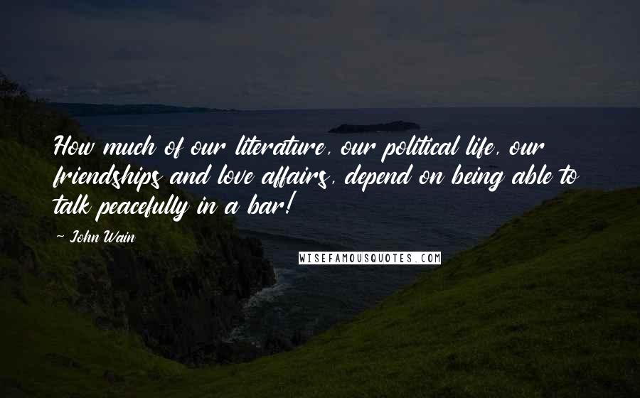 John Wain Quotes: How much of our literature, our political life, our friendships and love affairs, depend on being able to talk peacefully in a bar!