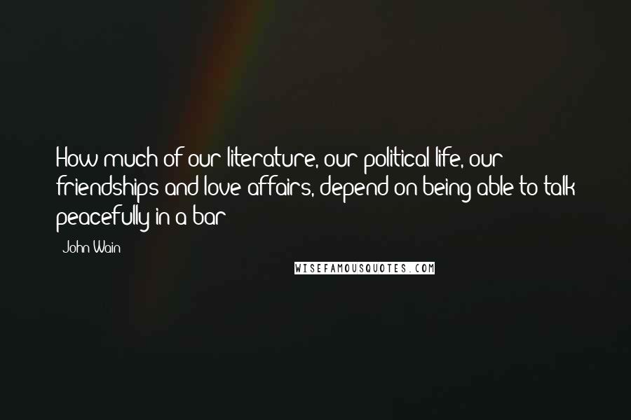 John Wain Quotes: How much of our literature, our political life, our friendships and love affairs, depend on being able to talk peacefully in a bar!