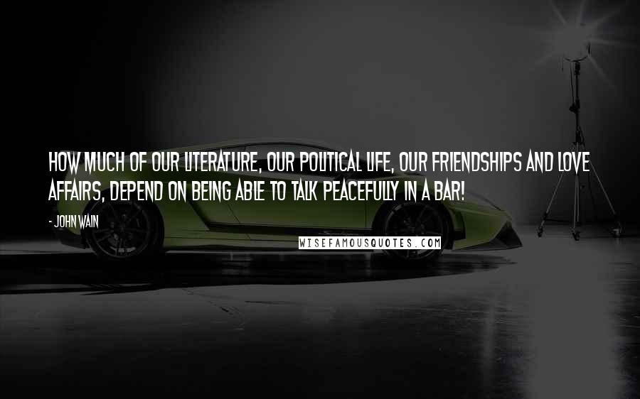 John Wain Quotes: How much of our literature, our political life, our friendships and love affairs, depend on being able to talk peacefully in a bar!