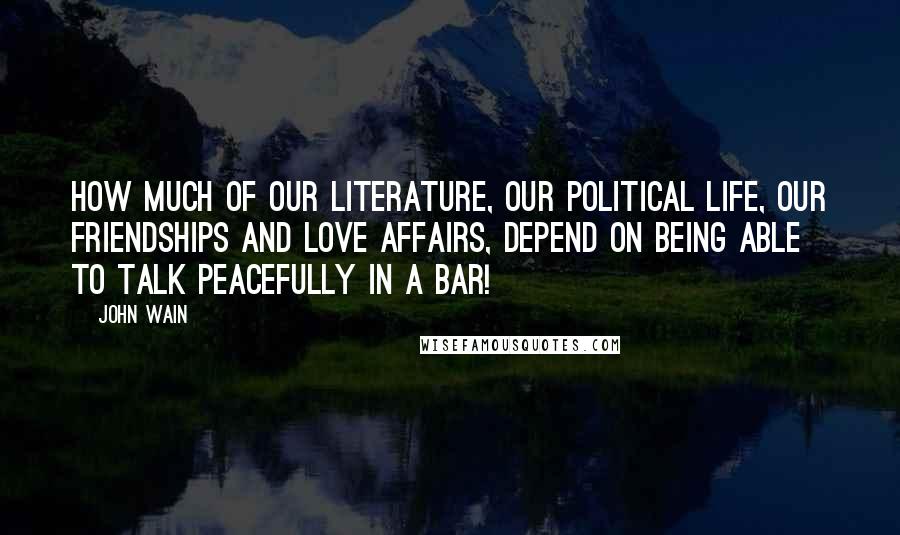 John Wain Quotes: How much of our literature, our political life, our friendships and love affairs, depend on being able to talk peacefully in a bar!