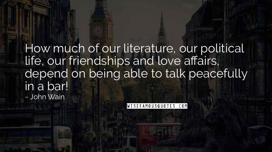 John Wain Quotes: How much of our literature, our political life, our friendships and love affairs, depend on being able to talk peacefully in a bar!