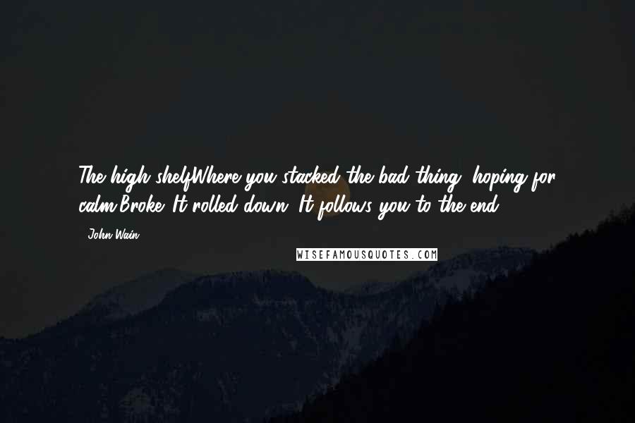 John Wain Quotes: The high shelfWhere you stacked the bad thing, hoping for calm,Broke. It rolled down. It follows you to the end.