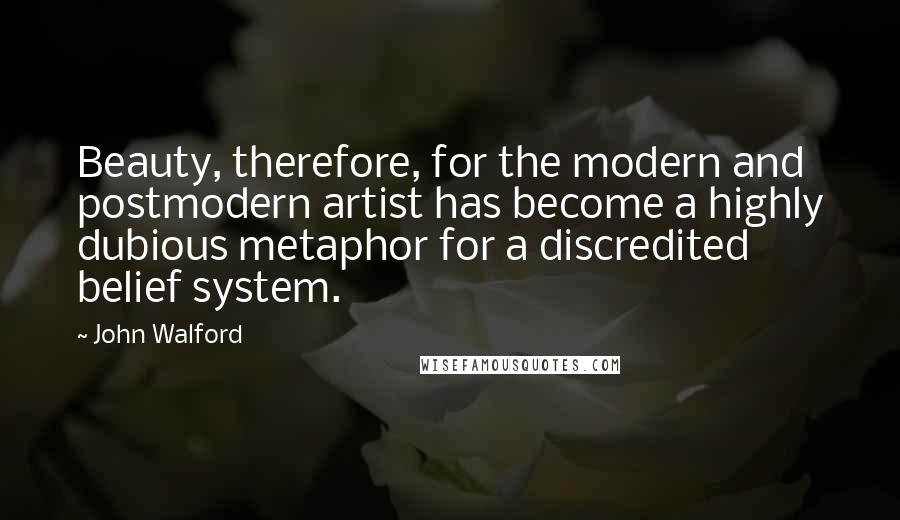 John Walford Quotes: Beauty, therefore, for the modern and postmodern artist has become a highly dubious metaphor for a discredited belief system.