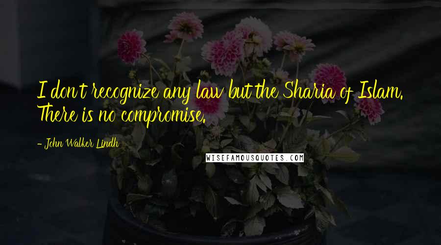 John Walker Lindh Quotes: I don't recognize any law but the Sharia of Islam. There is no compromise.