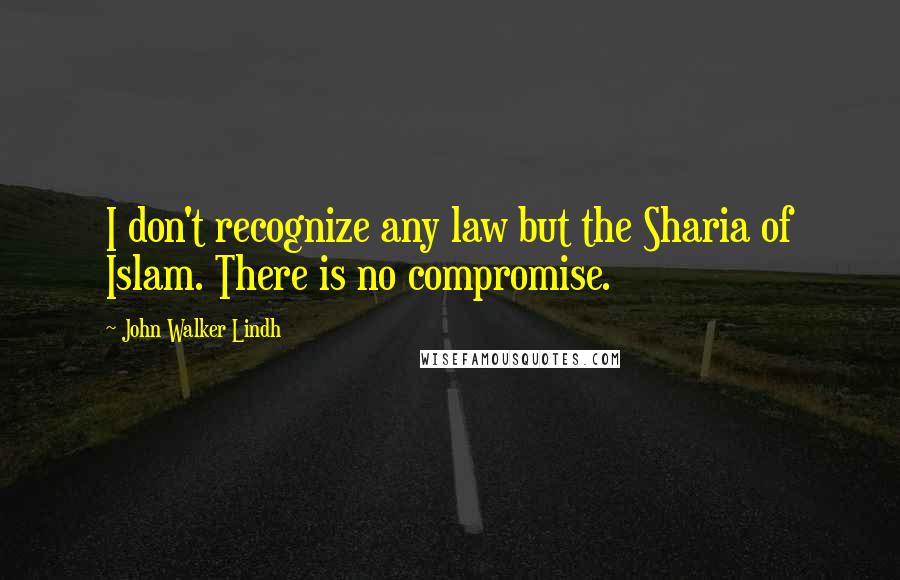 John Walker Lindh Quotes: I don't recognize any law but the Sharia of Islam. There is no compromise.