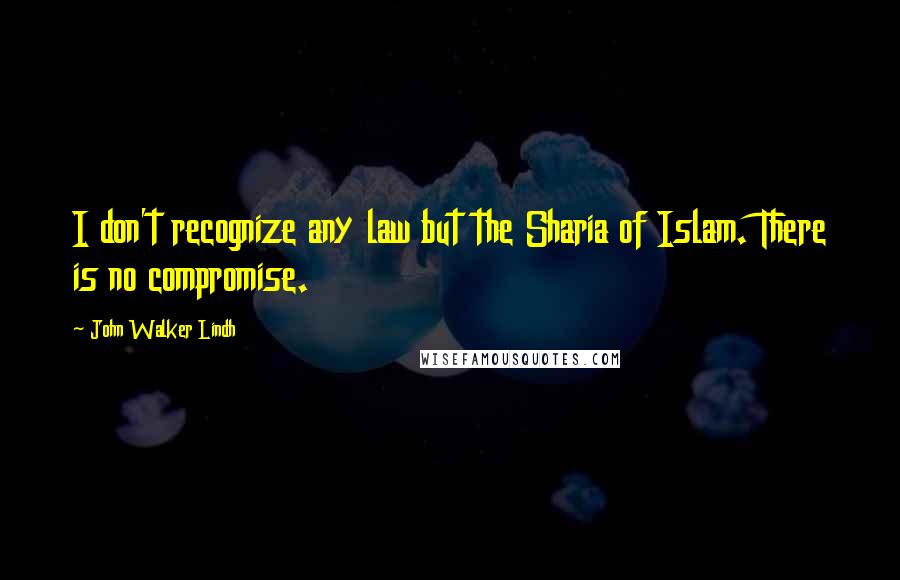 John Walker Lindh Quotes: I don't recognize any law but the Sharia of Islam. There is no compromise.