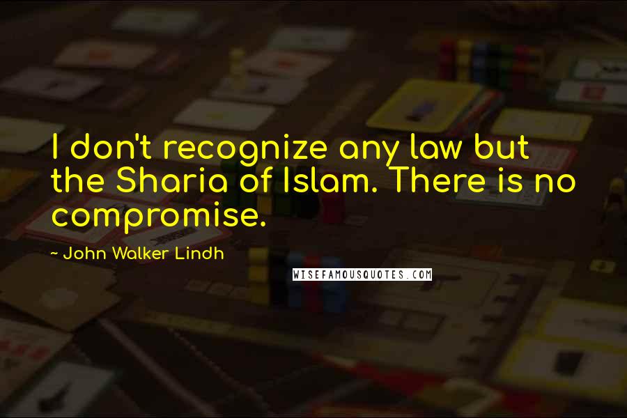 John Walker Lindh Quotes: I don't recognize any law but the Sharia of Islam. There is no compromise.