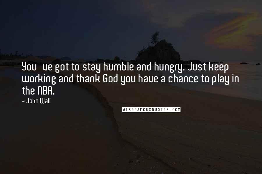 John Wall Quotes: You've got to stay humble and hungry. Just keep working and thank God you have a chance to play in the NBA.