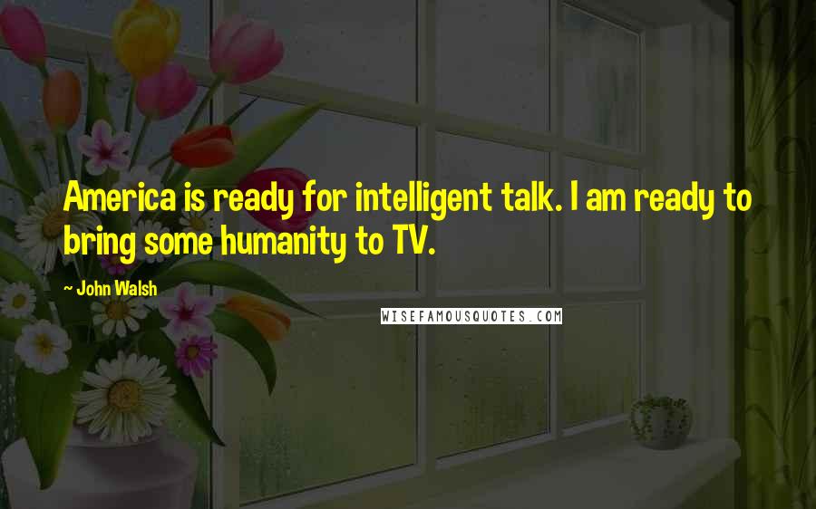 John Walsh Quotes: America is ready for intelligent talk. I am ready to bring some humanity to TV.