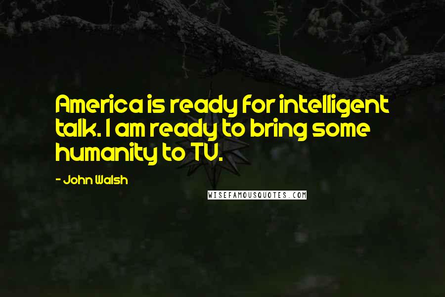 John Walsh Quotes: America is ready for intelligent talk. I am ready to bring some humanity to TV.
