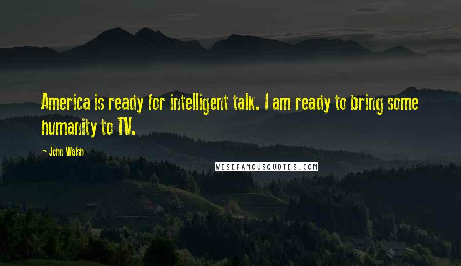 John Walsh Quotes: America is ready for intelligent talk. I am ready to bring some humanity to TV.