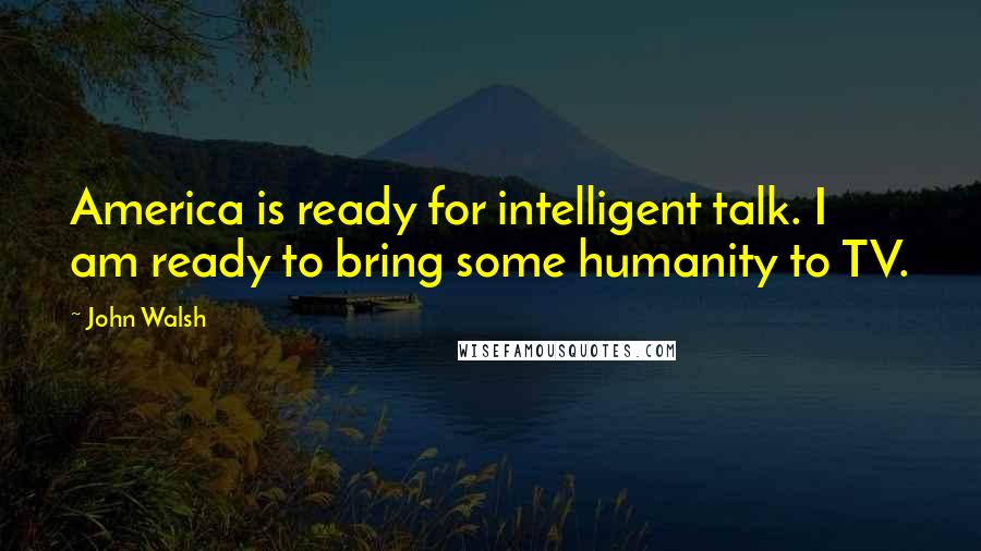 John Walsh Quotes: America is ready for intelligent talk. I am ready to bring some humanity to TV.